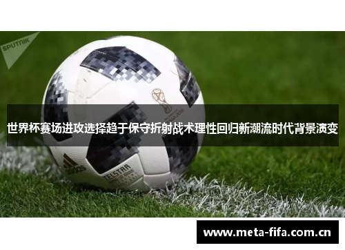 世界杯赛场进攻选择趋于保守折射战术理性回归新潮流时代背景演变 世界杯赛场进攻选择趋于保守折射战术理性回归新潮流时代背景演变